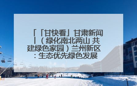 「甘快看」甘肃新闻丨（绿化南北两山 共建绿色家园）兰州新区：生态优先绿色发展 打造生态环保示范区