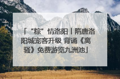 “粽”情洛阳丨隋唐洛阳城宠客升级 背诵《离骚》免费游览九洲池