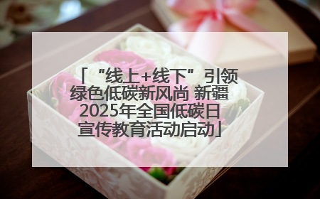“线上+线下”引领绿色低碳新风尚 新疆2025年全国低碳日宣传教育活动启动