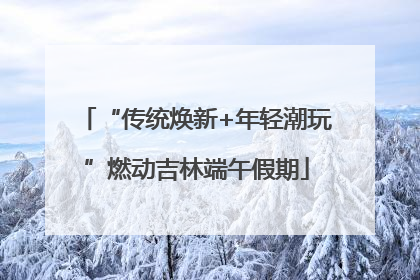“传统焕新+年轻潮玩”燃动吉林端午假期