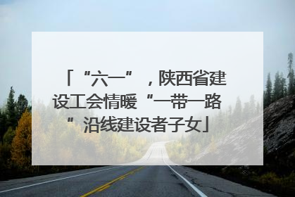 “六一”，陕西省建设工会情暖“一带一路”沿线建设者子女