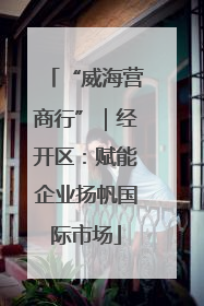 “威海营商行”｜经开区：赋能企业扬帆国际市场