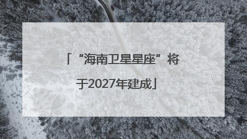 “海南卫星星座”将于2027年建成