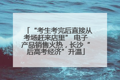 “考生考完后直接从考场赶来店里” 电子产品销售火热，长沙“后高考经济”升温