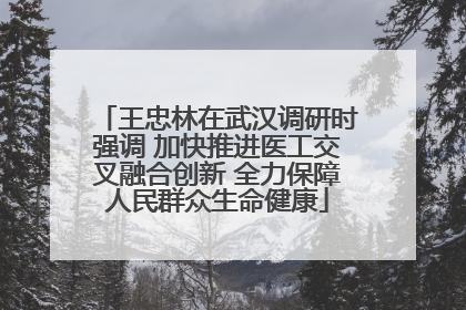 王忠林在武汉调研时强调 加快推进医工交叉融合创新 全力保障人民群众生命健康