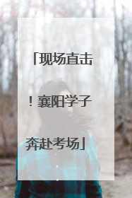 现场直击！襄阳学子奔赴考场
