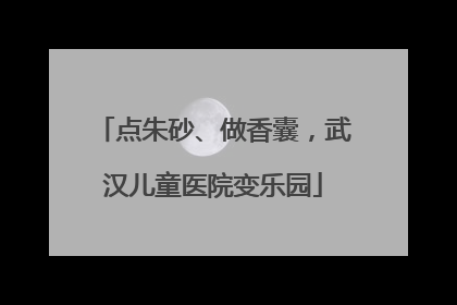 点朱砂、做香囊，武汉儿童医院变乐园