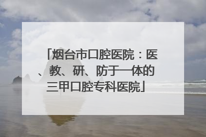 烟台市口腔医院：医、教、研、防于一体的三甲口腔专科医院