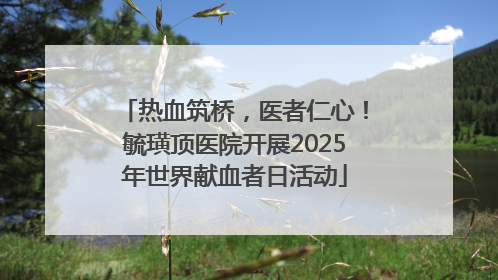 热血筑桥，医者仁心！毓璜顶医院开展2025年世界献血者日活动