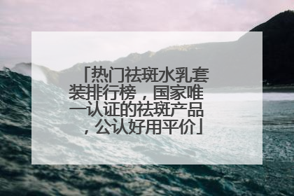 热门祛斑水乳套装排行榜，国家唯一认证的祛斑产品，公认好用平价