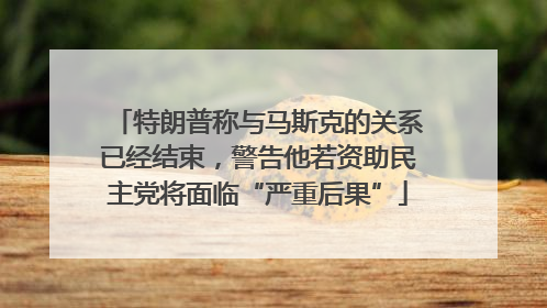 特朗普称与马斯克的关系已经结束，警告他若资助民主党将面临“严重后果”