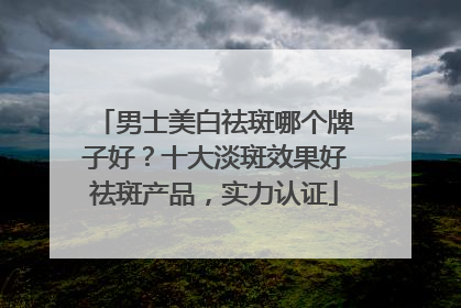 男士美白祛斑哪个牌子好？十大淡斑效果好祛斑产品，实力认证