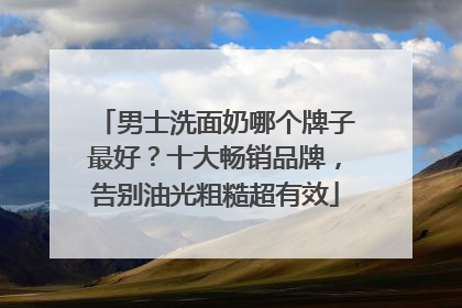 男士洗面奶哪个牌子最好？十大畅销品牌，告别油光粗糙超有效