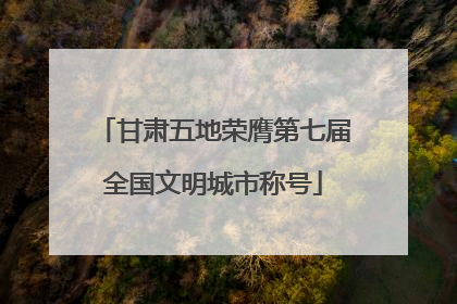 甘肃五地荣膺第七届全国文明城市称号
