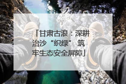 甘肃古浪：深耕治沙“织绿” 筑牢生态安全屏障