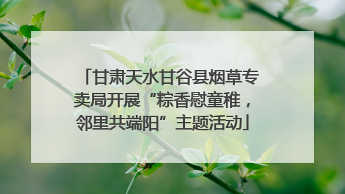 甘肃天水甘谷县烟草专卖局开展“粽香慰童稚，邻里共端阳”主题活动