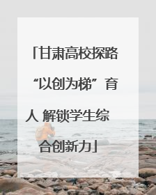 甘肃高校探路“以创为梯”育人 解锁学生综合创新力
