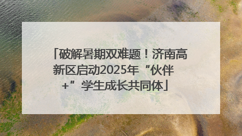 破解暑期双难题！济南高新区启动2025年“伙伴+”学生成长共同体
