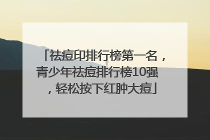 祛痘印排行榜第一名，青少年祛痘排行榜10强，轻松按下红肿大痘