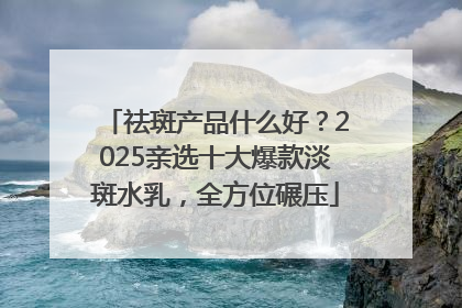 祛斑产品什么好？2025亲选十大爆款淡斑水乳，全方位碾压