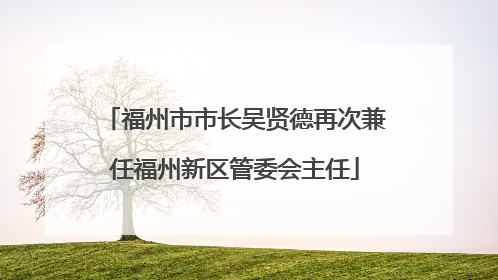 福州市市长吴贤德再次兼任福州新区管委会主任