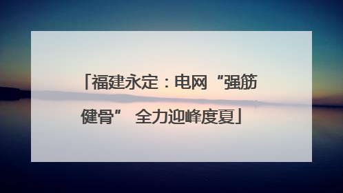 福建永定：电网“强筋健骨” 全力迎峰度夏