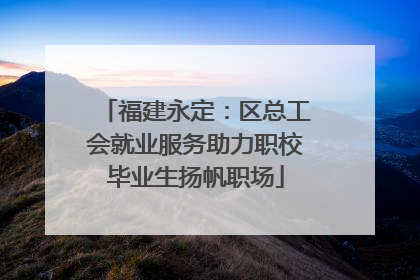 福建永定：区总工会就业服务助力职校毕业生扬帆职场