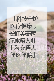 科技守护医疗健康，长虹美菱医疗冰箱入驻上海交通大学医学院