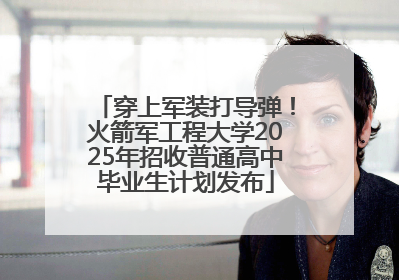 穿上军装打导弹！火箭军工程大学2025年招收普通高中毕业生计划发布