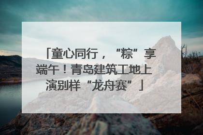 童心同行，“粽”享端午！青岛建筑工地上演别样“龙舟赛”