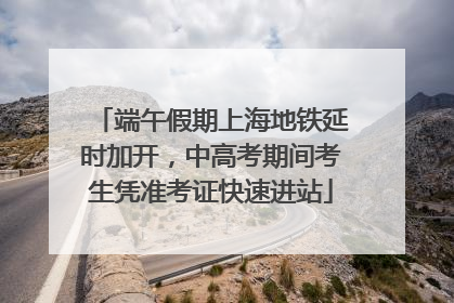 端午假期上海地铁延时加开，中高考期间考生凭准考证快速进站