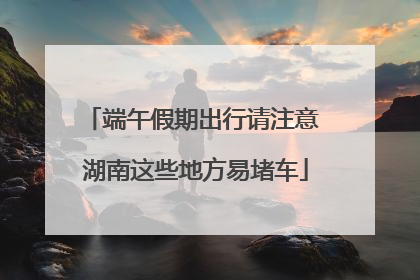 端午假期出行请注意 湖南这些地方易堵车