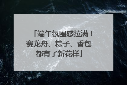 端午氛围感拉满！赛龙舟、粽子、香包都有了新花样