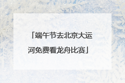 端午节去北京大运河免费看龙舟比赛