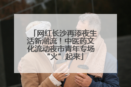 网红长沙再添夜生活新潮流！中医药文化流动夜市青年专场“火”起来