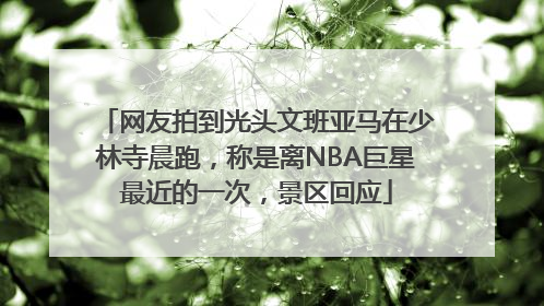 网友拍到光头文班亚马在少林寺晨跑，称是离NBA巨星最近的一次，景区回应