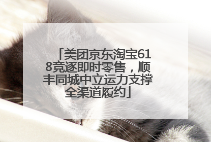 美团京东淘宝618竞逐即时零售，顺丰同城中立运力支撑全渠道履约