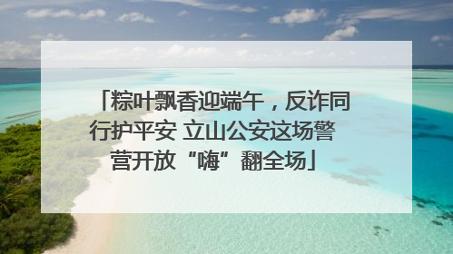 粽叶飘香迎端午，反诈同行护平安 立山公安这场警营开放“嗨”翻全场