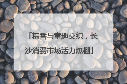 粽香与童趣交织，长沙消费市场活力爆棚