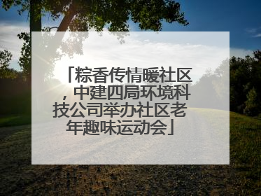 粽香传情暖社区，中建四局环境科技公司举办社区老年趣味运动会