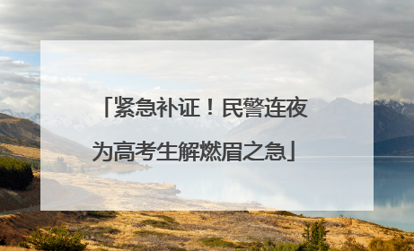 紧急补证！民警连夜为高考生解燃眉之急