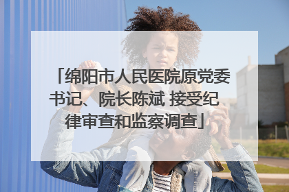 绵阳市人民医院原党委书记、院长陈斌 接受纪律审查和监察调查