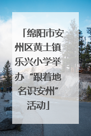 绵阳市安州区黄土镇乐兴小学举办“跟着地名识安州”活动