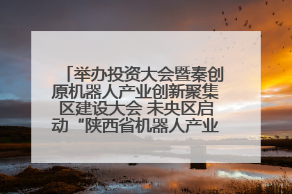 举办投资大会暨秦创原机器人产业创新聚集区建设大会 未央区启动“陕西省机器人产业聚集区”建设