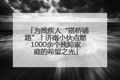 为残疾人“搭桥铺路”！济南小伙点燃1000余个残障家庭的希望之光