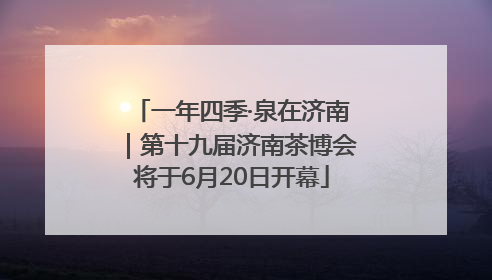 一年四季·泉在济南｜第十九届济南茶博会将于6月20日开幕