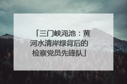 三门峡渑池：黄河水清岸绿背后的检察党员先锋队