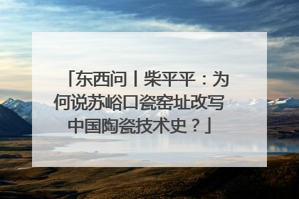 东西问丨柴平平：为何说苏峪口瓷窑址改写中国陶瓷技术史？
