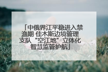 中俄界江平稳进入禁渔期 佳木斯边境管理支队“空江地”立体化智慧监管护航
