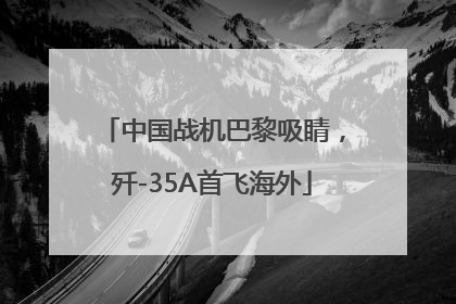 中国战机巴黎吸睛，歼-35A首飞海外